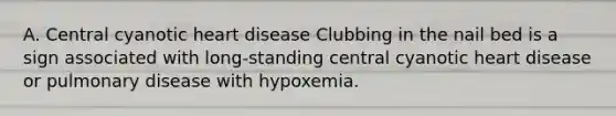 A. Central cyanotic heart disease Clubbing in the nail bed is a sign associated with long-standing central cyanotic heart disease or pulmonary disease with hypoxemia.