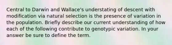 Central to Darwin and Wallace's understating of descent with modification via natural selection is the presence of variation in the population. Briefly describe our current understanding of how each of the following contribute to genotypic variation. In your answer be sure to define the term.