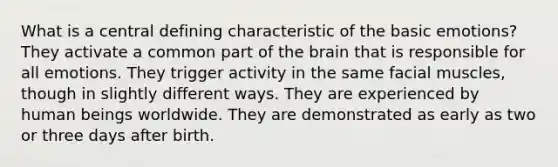 ​What is a central defining characteristic of the basic emotions? ​They activate a common part of the brain that is responsible for all emotions. ​They trigger activity in the same facial muscles, though in slightly different ways. ​They are experienced by human beings worldwide. ​They are demonstrated as early as two or three days after birth.