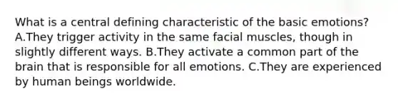 What is a central defining characteristic of the basic emotions? A.​They trigger activity in the same facial muscles, though in slightly different ways. B.They activate a common part of the brain that is responsible for all emotions. C.They are experienced by human beings worldwide.