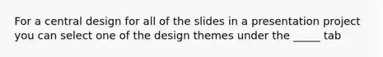 For a central design for all of the slides in a presentation project you can select one of the design themes under the _____ tab