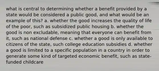 what is central to determining whether a benefit provided by a state would be considered a public good, and what would be an example of this? a. whether the good increases the quality of life of the poor, such as subsidized public housing b. whether the good is non excludable, meaning that everyone can benefit from it, such as national defense c. whether a good is only available to citizens of the state, such college education subsidies d. whether a good is limited to a specific population in a country in order to generate some kind of targeted economic benefit, such as state-funded childcare