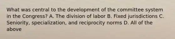 What was central to the development of the committee system in the Congress? A. The division of labor B. Fixed jurisdictions C. Seniority, specialization, and reciprocity norms D. All of the above