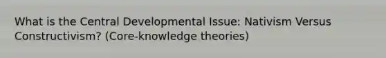 What is the Central Developmental Issue: Nativism Versus Constructivism? (Core-knowledge theories)