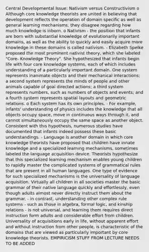 Central Developmental Issue: Nativism versus Constructivism o Although core knowledge theorists are united in believing that development reflects the operation of domain specific as well as general learning mechanisms, they disagree regarding how much knowledge is inborn. o Nativism - the position that infants are born with substantial knowledge of evolutionarily important domains, as well as the ability to quickly and easily acquire more knowledge in these domains is called nativism. - Elizabeth Spelke proposed the most prominent nativist theory, which she labeled "Core- Knowledge Theory". She hypothesized that infants begin life with four core knowledge systems, each of which includes understanding of a particularly important domain. One system represents inanimate objects and their mechanical interactions; a second system represents the minds of people and other animals capable of goal directed actions; a third system represents numbers, such as numbers of objects and events; and a fourth system represents spatial layouts and geometric relations. o Each system has its own principles. - For example, infants' understanding of physics includes the knowledge that all objects occupy space, move in continuous ways through it, and cannot simultaneously occupy the same space as another object. Consistent with this hypothesis, numerous studies have documented that infants indeed possess these basic understandings. - Language is another domain in which core knowledge theorists have proposed that children have innate knowledge and a specialized learning mechanisms, sometimes labeled the language acquisition device. Theorists hypothesize that this specialized learning mechanism enables young children to rapidly master the complicated systems of grammatical rules that are present in all human languages. One type of evidence for such specialized mechanisms is the universality of language acquisition. Virtually all children in all societies master the basic grammar of their native language quickly and effortlessly, even though adults almost never directly instruct them about the grammar. - in contrast, understanding other complex rule systems - such as those in algebra, formal logic, and kinship relations - is not universal, and learning them requires direct instruction form adults and considerable effort from children. Universality of acquisitions early in life, without apparent effort and without instruction from other people, is characteristic of the domains that are viewed as particularly important by core knowledge theorists. EMPIRICISM STUFF FROM LECTURE NEEDS TO BE ADDED