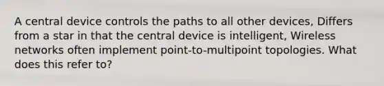 A central device controls the paths to all other devices, Differs from a star in that the central device is intelligent, Wireless networks often implement point-to-multipoint topologies. What does this refer to?