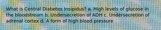 What is Central Diabetes Insipidus? a. High levels of glucose in the bloodstream b. Undersecretion of ADH c. Undersecretion of adrenal cortex d. A form of high blood pressure