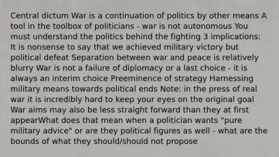 Central dictum War is a continuation of politics by other means A tool in the toolbox of politicians - war is not autonomous You must understand the politics behind the fighting 3 implications: It is nonsense to say that we achieved military victory but political defeat Separation between war and peace is relatively blurry War is not a failure of diplomacy or a last choice - it is always an interim choice Preeminence of strategy Harnessing military means towards political ends Note: in the press of real war it is incredibly hard to keep your eyes on the original goal War aims may also be less straight forward than they at first appearWhat does that mean when a politician wants "pure military advice" or are they political figures as well - what are the bounds of what they should/should not propose