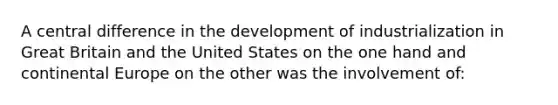 A central difference in the development of industrialization in Great Britain and the United States on the one hand and continental Europe on the other was the involvement of: