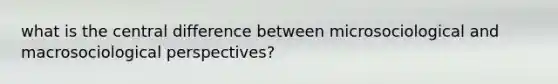 what is the central difference between microsociological and macrosociological perspectives?