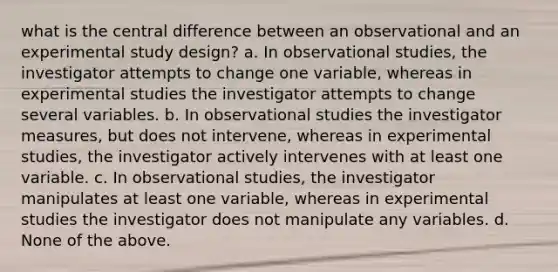 what is the central difference between an observational and an experimental study design? a. In observational studies, the investigator attempts to change one variable, whereas in experimental studies the investigator attempts to change several variables. b. In observational studies the investigator measures, but does not intervene, whereas in experimental studies, the investigator actively intervenes with at least one variable. c. In observational studies, the investigator manipulates at least one variable, whereas in experimental studies the investigator does not manipulate any variables. d. None of the above.