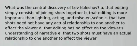 What was the central discovery of Lev Kuleshov? a. that editing simply consists of joining shots together b. that editing is more important than lighting, acting, and mise-en-scène c. that two shots need not have any actual relationship to one another to affect the viewer d. that editing has no effect on the viewer's understanding of narrative e. that two shots must have an actual relationship to one another to affect the viewer