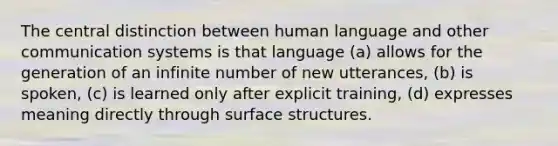 The central distinction between human language and other communication systems is that language (a) allows for the generation of an infinite number of new utterances, (b) is spoken, (c) is learned only after explicit training, (d) expresses meaning directly through surface structures.