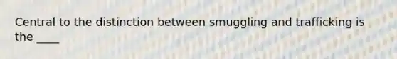 Central to the distinction between smuggling and trafficking is the ____