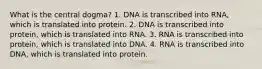 What is the central dogma? 1. DNA is transcribed into RNA, which is translated into protein. 2. DNA is transcribed into protein, which is translated into RNA. 3. RNA is transcribed into protein, which is translated into DNA. 4. RNA is transcribed into DNA, which is translated into protein.