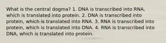 What is the central dogma? 1. DNA is transcribed into RNA, which is translated into protein. 2. DNA is transcribed into protein, which is translated into RNA. 3. RNA is transcribed into protein, which is translated into DNA. 4. RNA is transcribed into DNA, which is translated into protein.