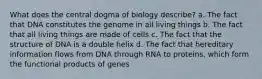 What does the central dogma of biology describe? a. The fact that DNA constitutes the genome in all living things b. The fact that all living things are made of cells c. The fact that the structure of DNA is a double helix d. The fact that hereditary information flows from DNA through RNA to proteins, which form the functional products of genes