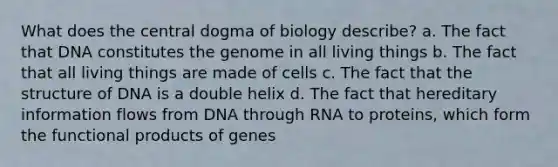 What does the central dogma of biology describe? a. The fact that DNA constitutes the genome in all living things b. The fact that all living things are made of cells c. The fact that the structure of DNA is a double helix d. The fact that hereditary information flows from DNA through RNA to proteins, which form the functional products of genes