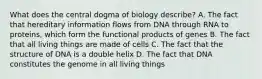 What does the central dogma of biology describe? A. The fact that hereditary information flows from DNA through RNA to proteins, which form the functional products of genes B. The fact that all living things are made of cells C. The fact that the structure of DNA is a double helix D. The fact that DNA constitutes the genome in all living things