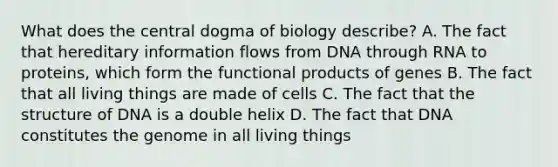 What does the central dogma of biology describe? A. The fact that hereditary information flows from DNA through RNA to proteins, which form the functional products of genes B. The fact that all living things are made of cells C. The fact that the structure of DNA is a double helix D. The fact that DNA constitutes the genome in all living things