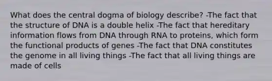 What does the central dogma of biology describe? -The fact that the structure of DNA is a double helix -The fact that hereditary information flows from DNA through RNA to proteins, which form the functional products of genes -The fact that DNA constitutes the genome in all living things -The fact that all living things are made of cells