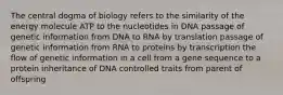 The central dogma of biology refers to the similarity of the energy molecule ATP to the nucleotides in DNA passage of genetic information from DNA to RNA by translation passage of genetic information from RNA to proteins by transcription the flow of genetic information in a cell from a gene sequence to a protein inheritance of DNA controlled traits from parent of offspring