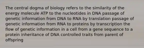 The central dogma of biology refers to the similarity of the energy molecule ATP to the nucleotides in DNA passage of genetic information from DNA to RNA by translation passage of genetic information from RNA to proteins by transcription the flow of genetic information in a cell from a gene sequence to a protein inheritance of DNA controlled traits from parent of offspring