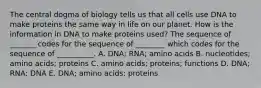 The central dogma of biology tells us that all cells use DNA to make proteins the same way in life on our planet. How is the information in DNA to make proteins used? The sequence of _______ codes for the sequence of ________ which codes for the sequence of __________. A. DNA; RNA; amino acids B. nucleotides; amino acids; proteins C. amino acids; proteins; functions D. DNA; RNA; DNA E. DNA; amino acids; proteins