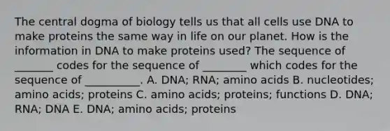 The central dogma of biology tells us that all cells use DNA to make proteins the same way in life on our planet. How is the information in DNA to make proteins used? The sequence of _______ codes for the sequence of ________ which codes for the sequence of __________. A. DNA; RNA; amino acids B. nucleotides; amino acids; proteins C. amino acids; proteins; functions D. DNA; RNA; DNA E. DNA; amino acids; proteins