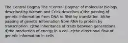 The Central Dogma The "Central Dogma" of molecular biology described by Watson and Crick describes a)the passing of genetic information from DNA to RNA by translation. b)the passing of genetic information from RNA to protein by transcription. c)the inheritance of traits between generations. d)the production of energy in a cell. e)the directional flow of genetic information in cells.