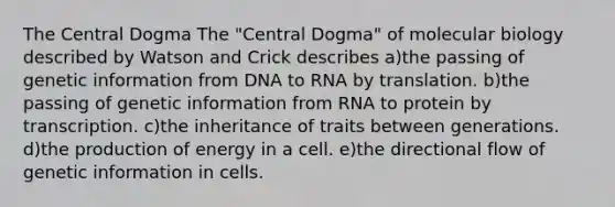 The Central Dogma The "Central Dogma" of molecular biology described by Watson and Crick describes a)the passing of genetic information from DNA to RNA by translation. b)the passing of genetic information from RNA to protein by transcription. c)the inheritance of traits between generations. d)the production of energy in a cell. e)the directional flow of genetic information in cells.