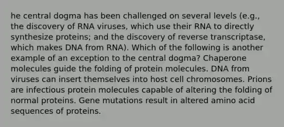 he central dogma has been challenged on several levels (e.g., the discovery of RNA viruses, which use their RNA to directly synthesize proteins; and the discovery of reverse transcriptase, which makes DNA from RNA). Which of the following is another example of an exception to the central dogma? Chaperone molecules guide the folding of protein molecules. DNA from viruses can insert themselves into host cell chromosomes. Prions are infectious protein molecules capable of altering the folding of normal proteins. Gene mutations result in altered amino acid sequences of proteins.