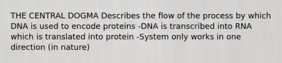 THE CENTRAL DOGMA Describes the flow of the process by which DNA is used to encode proteins -DNA is transcribed into RNA which is translated into protein -System only works in one direction (in nature)