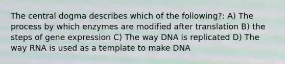 The central dogma describes which of the following?: A) The process by which enzymes are modified after translation B) the steps of gene expression C) The way DNA is replicated D) The way RNA is used as a template to make DNA