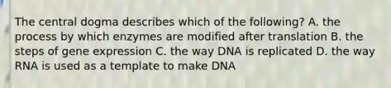 The central dogma describes which of the following? A. the process by which enzymes are modified after translation B. the steps of gene expression C. the way DNA is replicated D. the way RNA is used as a template to make DNA