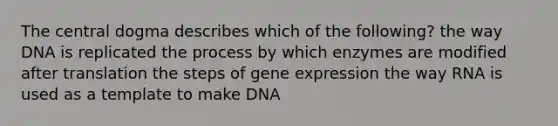 The central dogma describes which of the following? the way DNA is replicated the process by which enzymes are modified after translation the steps of <a href='https://www.questionai.com/knowledge/kFtiqWOIJT-gene-expression' class='anchor-knowledge'>gene expression</a> the way RNA is used as a template to make DNA