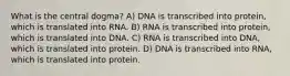 What is the central dogma? A) DNA is transcribed into protein, which is translated into RNA. B) RNA is transcribed into protein, which is translated into DNA. C) RNA is transcribed into DNA, which is translated into protein. D) DNA is transcribed into RNA, which is translated into protein.