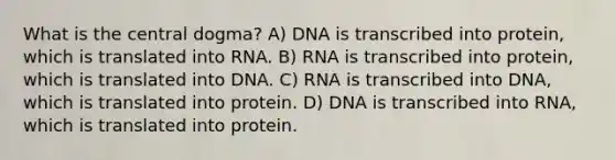 What is the central dogma? A) DNA is transcribed into protein, which is translated into RNA. B) RNA is transcribed into protein, which is translated into DNA. C) RNA is transcribed into DNA, which is translated into protein. D) DNA is transcribed into RNA, which is translated into protein.