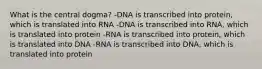 What is the central dogma? -DNA is transcribed into protein, which is translated into RNA -DNA is transcribed into RNA, which is translated into protein -RNA is transcribed into protein, which is translated into DNA -RNA is transcribed into DNA, which is translated into protein