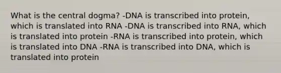 What is the central dogma? -DNA is transcribed into protein, which is translated into RNA -DNA is transcribed into RNA, which is translated into protein -RNA is transcribed into protein, which is translated into DNA -RNA is transcribed into DNA, which is translated into protein