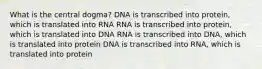 What is the central dogma? DNA is transcribed into protein, which is translated into RNA RNA is transcribed into protein, which is translated into DNA RNA is transcribed into DNA, which is translated into protein DNA is transcribed into RNA, which is translated into protein