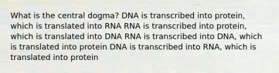 What is the central dogma? DNA is transcribed into protein, which is translated into RNA RNA is transcribed into protein, which is translated into DNA RNA is transcribed into DNA, which is translated into protein DNA is transcribed into RNA, which is translated into protein