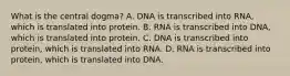 What is the central dogma? A. DNA is transcribed into RNA, which is translated into protein. B. RNA is transcribed into DNA, which is translated into protein. C. DNA is transcribed into protein, which is translated into RNA. D. RNA is transcribed into protein, which is translated into DNA.