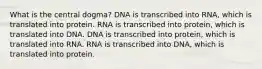 What is the central dogma? DNA is transcribed into RNA, which is translated into protein. RNA is transcribed into protein, which is translated into DNA. DNA is transcribed into protein, which is translated into RNA. RNA is transcribed into DNA, which is translated into protein.