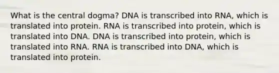 What is the central dogma? DNA is transcribed into RNA, which is translated into protein. RNA is transcribed into protein, which is translated into DNA. DNA is transcribed into protein, which is translated into RNA. RNA is transcribed into DNA, which is translated into protein.