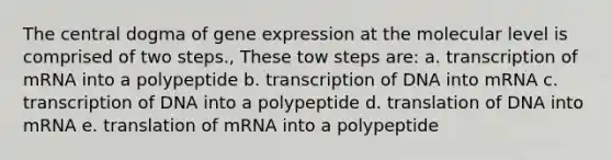 The central dogma of gene expression at the molecular level is comprised of two steps., These tow steps are: a. transcription of mRNA into a polypeptide b. transcription of DNA into mRNA c. transcription of DNA into a polypeptide d. translation of DNA into mRNA e. translation of mRNA into a polypeptide