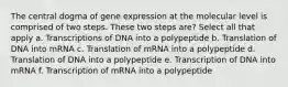 The central dogma of gene expression at the molecular level is comprised of two steps. These two steps are? Select all that apply a. Transcriptions of DNA into a polypeptide b. Translation of DNA into mRNA c. Translation of mRNA into a polypeptide d. Translation of DNA into a polypeptide e. Transcription of DNA into mRNA f. Transcription of mRNA into a polypeptide