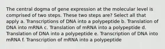 The central dogma of gene expression at the molecular level is comprised of two steps. These two steps are? Select all that apply a. Transcriptions of DNA into a polypeptide b. Translation of DNA into mRNA c. Translation of mRNA into a polypeptide d. Translation of DNA into a polypeptide e. Transcription of DNA into mRNA f. Transcription of mRNA into a polypeptide