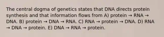 The central dogma of genetics states that DNA directs protein synthesis and that information flows from A) protein → RNA → DNA. B) protein → DNA → RNA. C) RNA → protein → DNA. D) RNA → DNA → protein. E) DNA → RNA → protein.