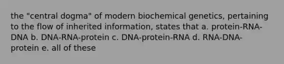 the "central dogma" of modern biochemical genetics, pertaining to the flow of inherited information, states that a. protein-RNA-DNA b. DNA-RNA-protein c. DNA-protein-RNA d. RNA-DNA- protein e. all of these